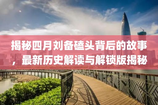 揭秘四月劉備磕頭背后的故事，最新歷史解讀與解鎖版揭秘