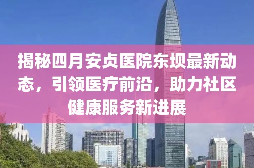 揭秘四月安貞醫(yī)院東壩最新動(dòng)態(tài)，引領(lǐng)醫(yī)療前沿，助力社區(qū)健康服務(wù)新進(jìn)展