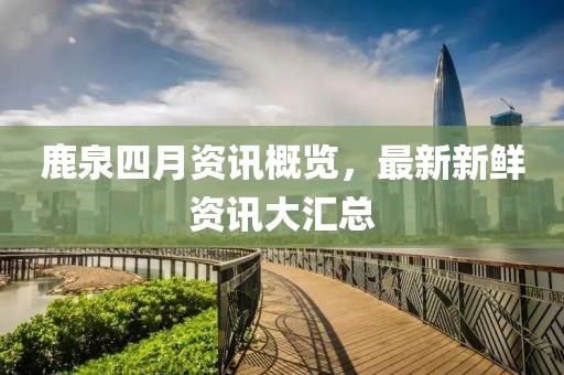 鹿泉四月資訊概覽，最新新鮮資訊大匯總