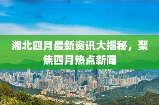 湘北四月最新資訊大揭秘，聚焦四月熱點(diǎn)新聞