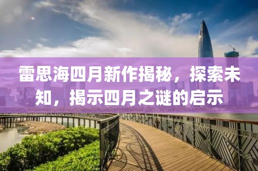 雷思海四月新作揭秘，探索未知，揭示四月之謎的啟示