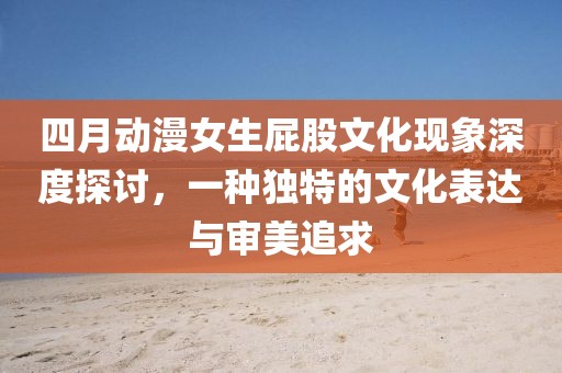 四月動(dòng)漫女生屁股文化現(xiàn)象深度探討，一種獨(dú)特的文化表達(dá)與審美追求