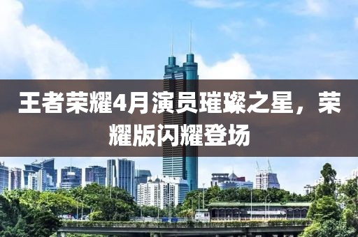 王者榮耀4月演員璀璨之星，榮耀版閃耀登場