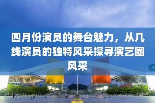 四月份演員的舞臺(tái)魅力，從幾線演員的獨(dú)特風(fēng)采探尋演藝圈風(fēng)采