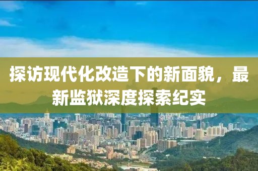 探訪現(xiàn)代化改造下的新面貌，最新監(jiān)獄深度探索紀(jì)實