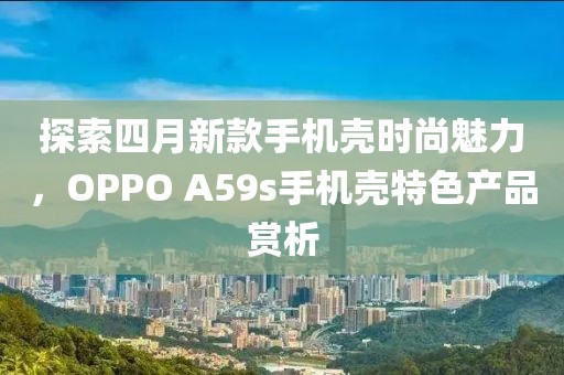 探索四月新款手機(jī)殼時(shí)尚魅力，OPPO A59s手機(jī)殼特色產(chǎn)品賞析