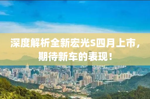 深度解析全新宏光S四月上市，期待新車的表現(xiàn)！