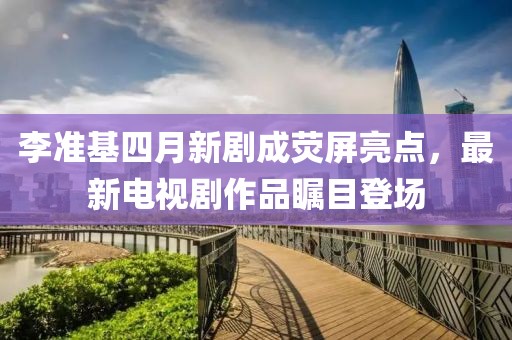 李準(zhǔn)基四月新劇成熒屏亮點(diǎn)，最新電視劇作品矚目登場(chǎng)