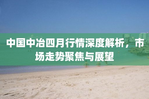 中國(guó)中冶四月行情深度解析，市場(chǎng)走勢(shì)聚焦與展望