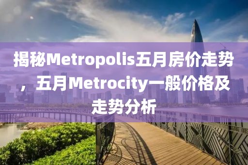 揭秘Metropolis五月房價走勢，五月Metrocity一般價格及走勢分析