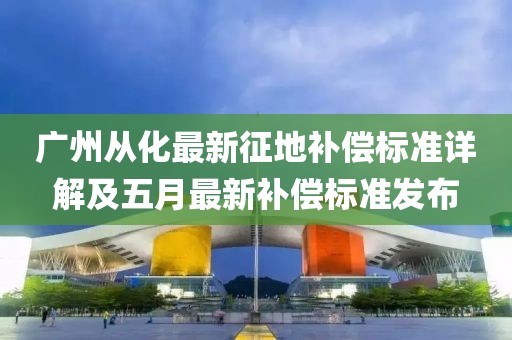 廣州從化最新征地補償標(biāo)準(zhǔn)詳解及五月最新補償標(biāo)準(zhǔn)發(fā)布