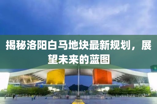 揭秘洛陽(yáng)白馬地塊最新規(guī)劃，展望未來(lái)的藍(lán)圖