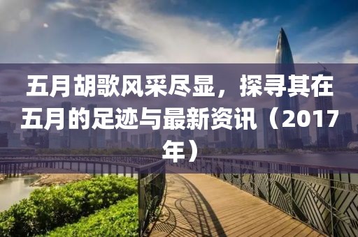 五月胡歌風(fēng)采盡顯，探尋其在五月的足跡與最新資訊（2017年）