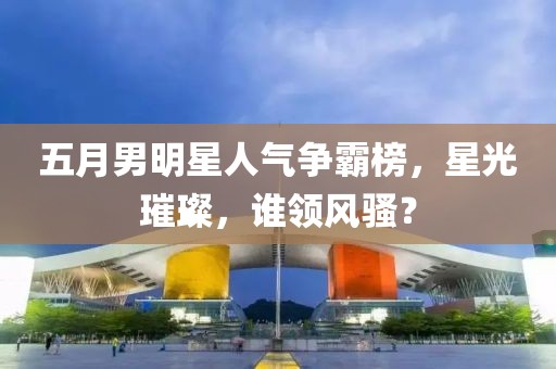 五月男明星人氣爭(zhēng)霸榜，星光璀璨，誰(shuí)領(lǐng)風(fēng)騷？