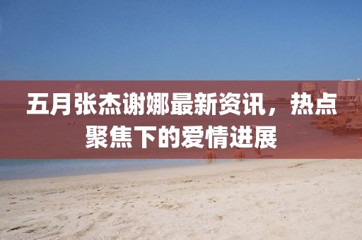 五月張杰謝娜最新資訊，熱點聚焦下的愛情進展