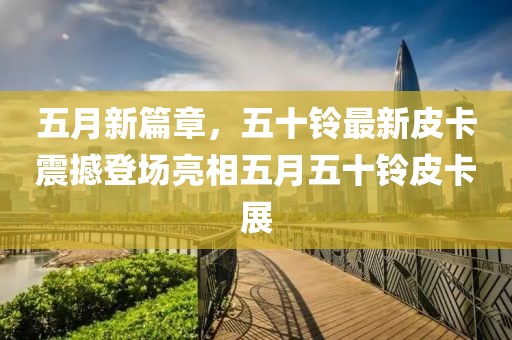 五月新篇章，五十鈴最新皮卡震撼登場亮相五月五十鈴皮卡展