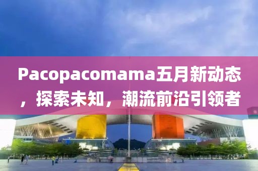 Pacopacomama五月新動態(tài)，探索未知，潮流前沿引領(lǐng)者