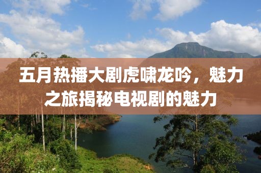 五月熱播大劇虎嘯龍吟，魅力之旅揭秘電視劇的魅力