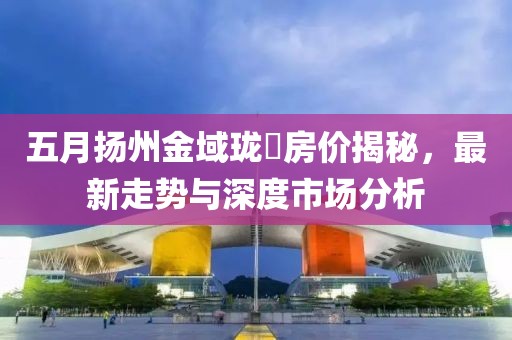 五月?lián)P州金域瓏璟房價(jià)揭秘，最新走勢(shì)與深度市場(chǎng)分析