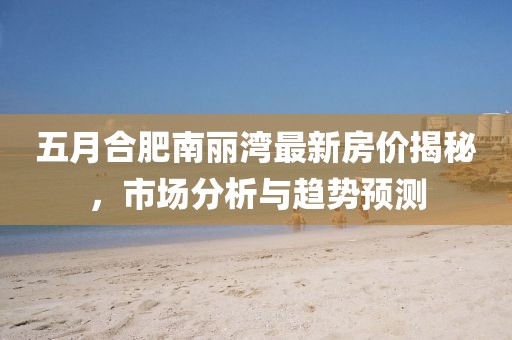 五月合肥南麗灣最新房價揭秘，市場分析與趨勢預測