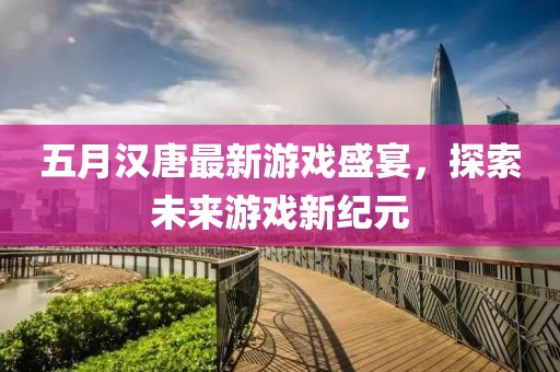 五月漢唐最新游戲盛宴，探索未來游戲新紀(jì)元