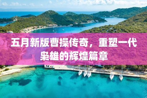 五月新版曹操傳奇，重塑一代梟雄的輝煌篇章