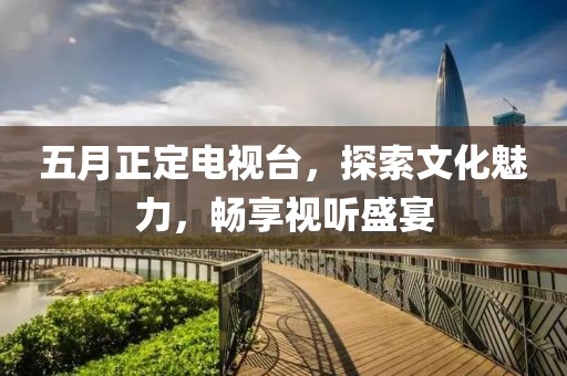 五月正定電視臺，探索文化魅力，暢享視聽盛宴