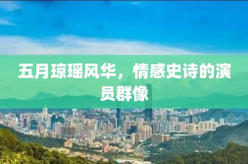 五月瓊瑤風(fēng)華，情感史詩的演員群像