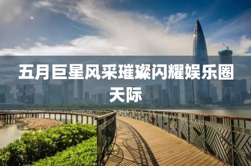 五月巨星風(fēng)采璀璨閃耀娛樂圈天際