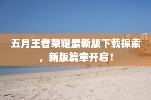 五月王者榮耀最新版下載探索，新版篇章開啟！