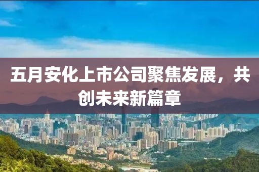 五月安化上市公司聚焦發(fā)展，共創(chuàng)未來新篇章
