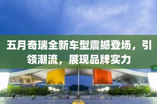 五月奇瑞全新車(chē)型震撼登場(chǎng)，引領(lǐng)潮流，展現(xiàn)品牌實(shí)力