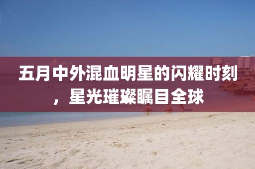 五月中外混血明星的閃耀時刻，星光璀璨矚目全球