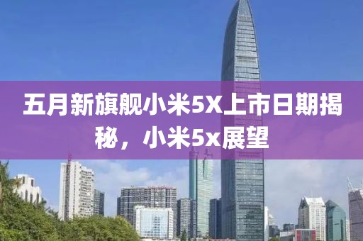 五月新旗艦小米5X上市日期揭秘，小米5x展望