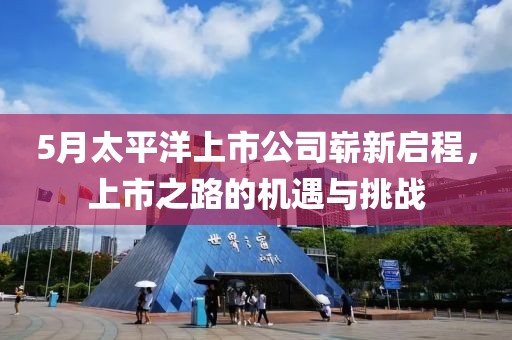 5月太平洋上市公司嶄新啟程，上市之路的機(jī)遇與挑戰(zhàn)
