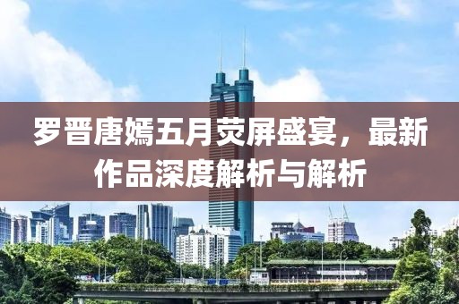 羅晉唐嫣五月熒屏盛宴，最新作品深度解析與解析