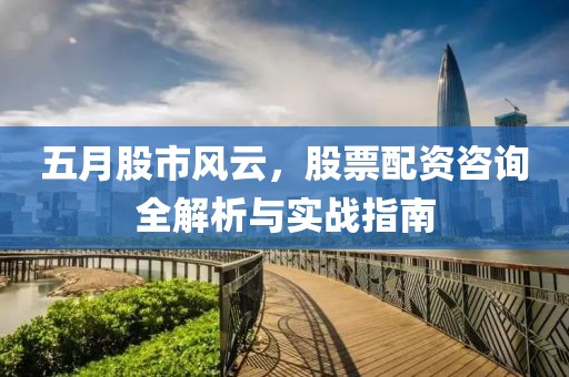 五月股市風(fēng)云，股票配資咨詢?nèi)馕雠c實(shí)戰(zhàn)指南