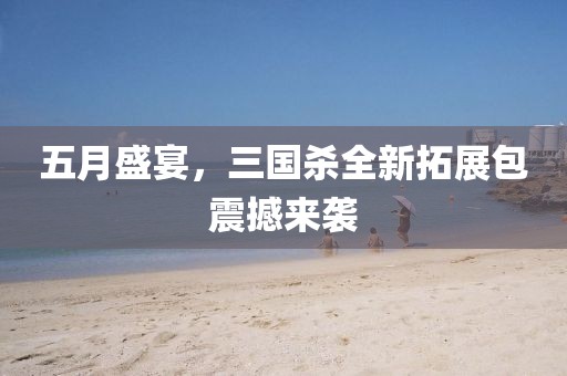 五月盛宴，三國殺全新拓展包震撼來襲