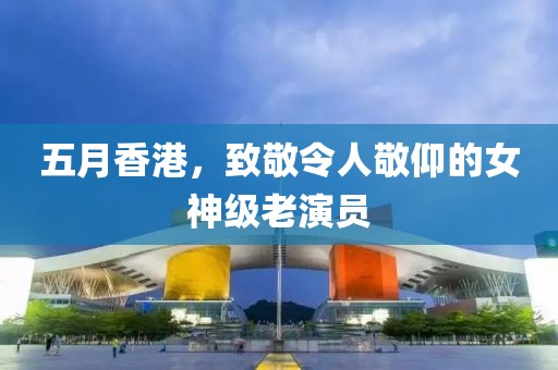 五月香港，致敬令人敬仰的女神級老演員