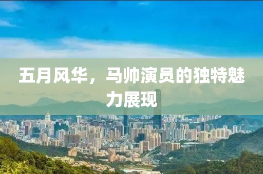 五月風(fēng)華，馬帥演員的獨特魅力展現(xiàn)