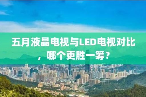 五月液晶電視與LED電視對比，哪個更勝一籌？