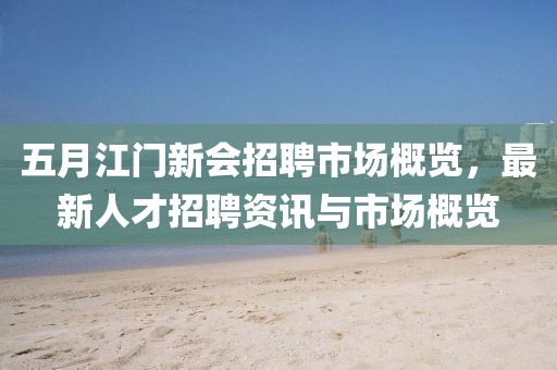 五月江門新會(huì)招聘市場(chǎng)概覽，最新人才招聘資訊與市場(chǎng)概覽
