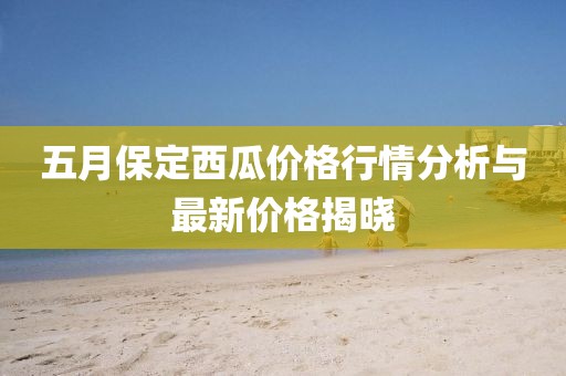 五月保定西瓜價(jià)格行情分析與最新價(jià)格揭曉