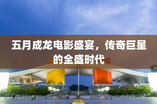 五月成龍電影盛宴，傳奇巨星的全盛時(shí)代
