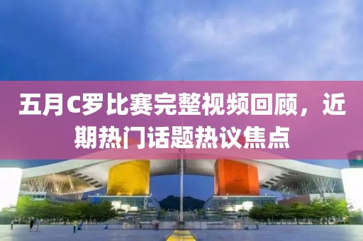 五月C羅比賽完整視頻回顧，近期熱門(mén)話題熱議焦點(diǎn)