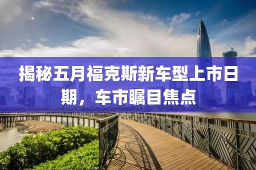 揭秘五月福克斯新車(chē)型上市日期，車(chē)市矚目焦點(diǎn)