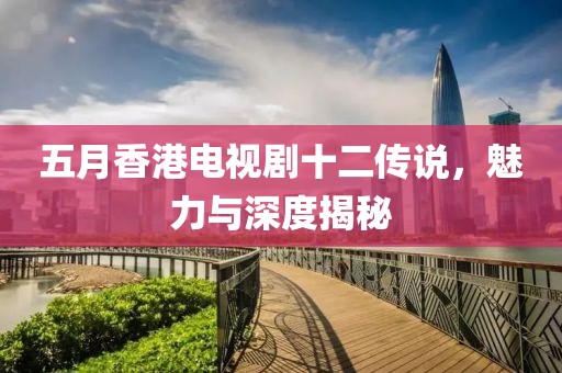 五月香港電視劇十二傳說，魅力與深度揭秘