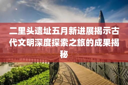 二里頭遺址五月新進(jìn)展揭示古代文明深度探索之旅的成果揭秘