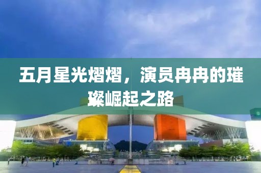 五月星光熠熠，演員冉冉的璀璨崛起之路