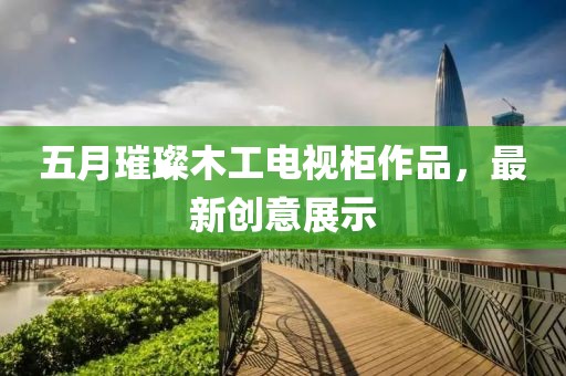 五月璀璨木工電視柜作品，最新創(chuàng)意展示